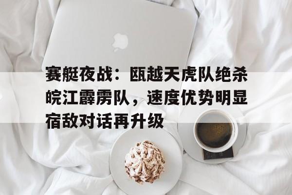 关于赛艇夜战：瓯越天虎队绝杀皖江霹雳队，速度优势明显宿敌对话再升级的信息-九游会